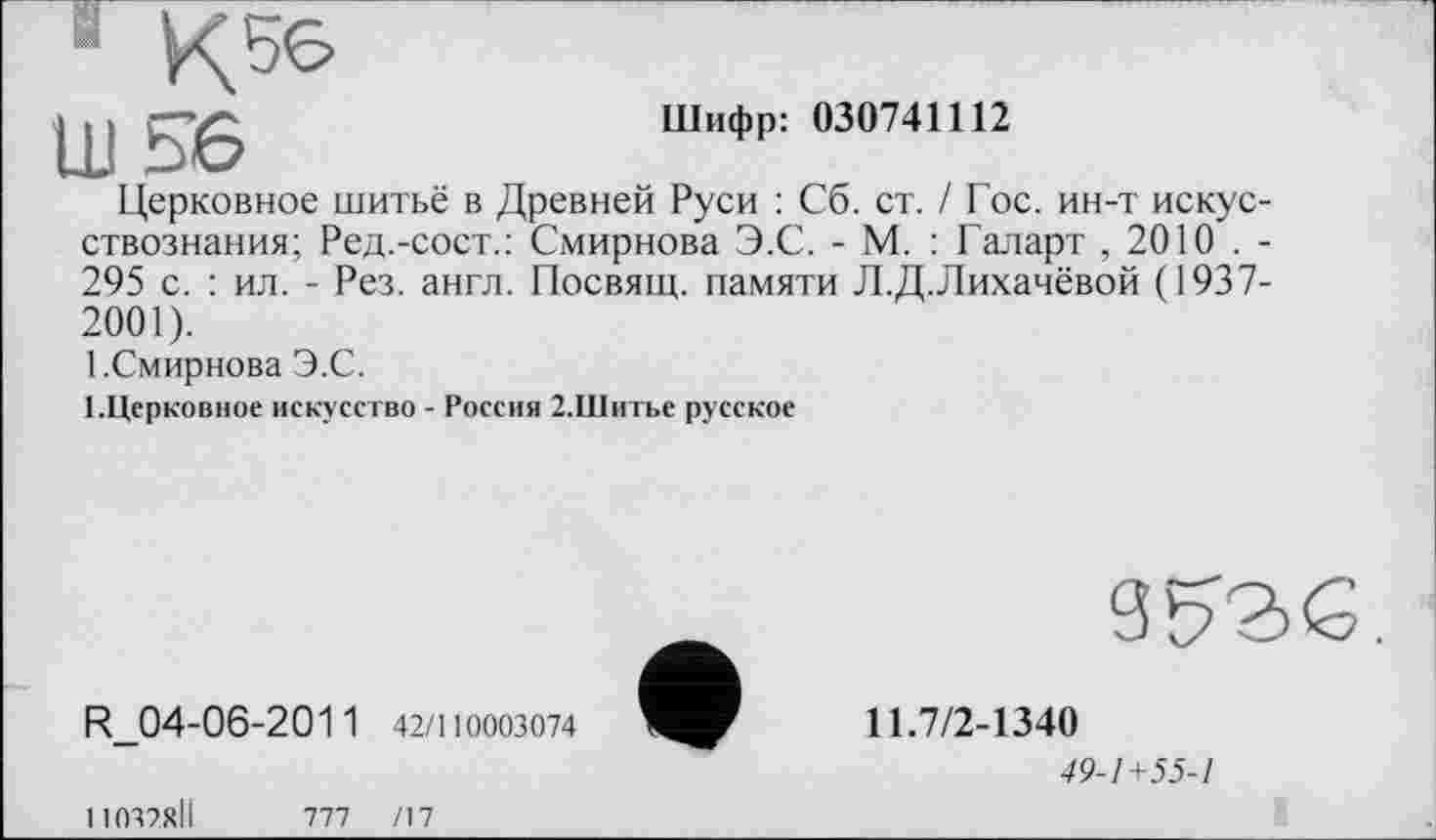 ﻿11156
Шифр: 030741112
Церковное шитьё в Древней Руси : Сб. ст. / Гос. ин-т искусствознания; Ред.-сост.: Смирнова Э.С. - М. : Галарт , 2010 . -295 с. : ил. - Рез. англ. Посвящ. памяти Л.Д.Лихачёвой (1937-2001).
1.Смирнова Э.С.
І.Церковное искусство - Россия 2.Шитье русское
R.04-06-2011 42/110003074
9^2>Є.
11.7/2-1340
49-1+55-1
11037ХІІ	777	/17